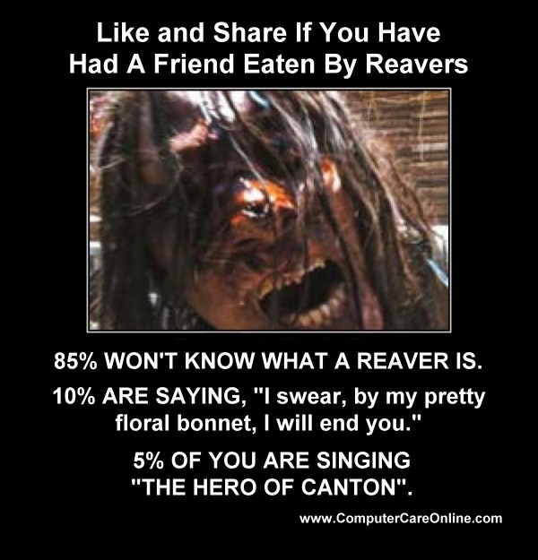 Like and Share if you have ever had a friend who was eaten by Reavers.85% of you wont know what a Reaver is, 10% of you are saying, I swear by my pretty floral bonnet I will end you and now 5% of you are singing The Hero of Canton