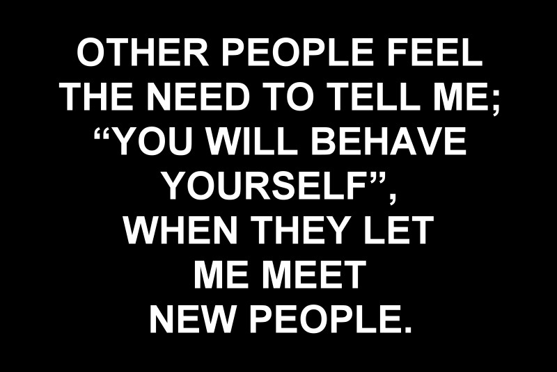 OTHER PEOPLE FEEL THE NEED TO TELL ME, YOU WILL BEHAVE YOURSELF, WHEN THEY LET ME MEET NEW PEOPLE.
