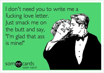 I don't need you to write me a love letter, just smack me on the butt and say I'm glad that ass is mine!