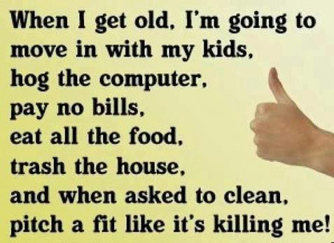 when I get old, I'm going to move in with my kids, hog the computer,pay no bills, eat all the food, trash the house, and when asked to clean, pitch a fit like it's killing me!